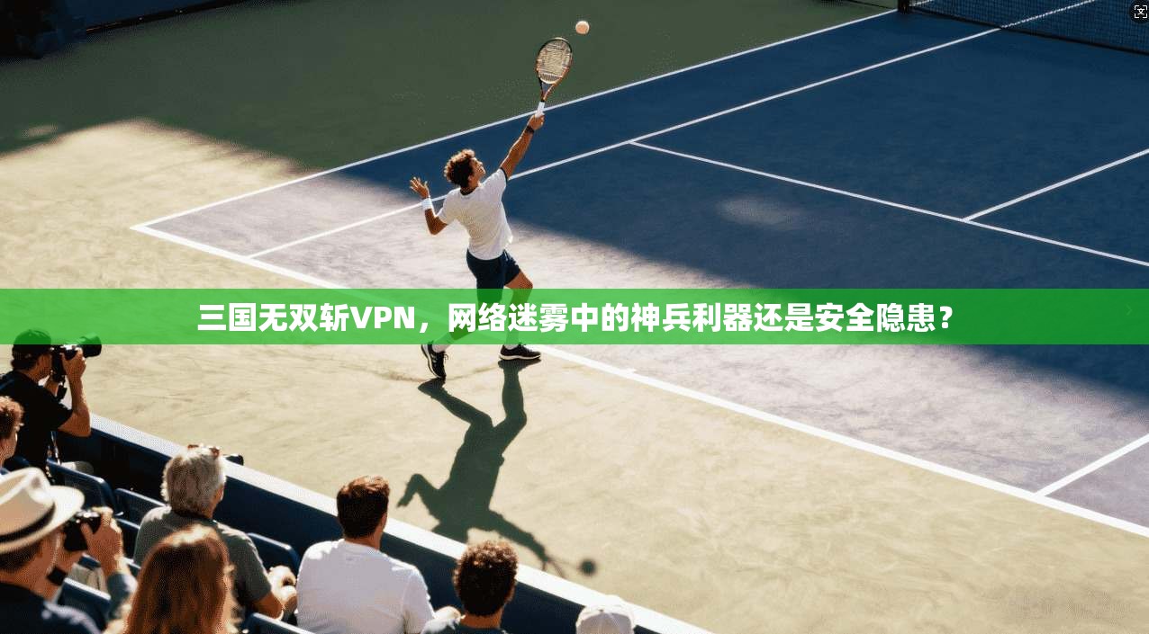 三国无双斩VPN，网络迷雾中的神兵利器还是安全隐患？