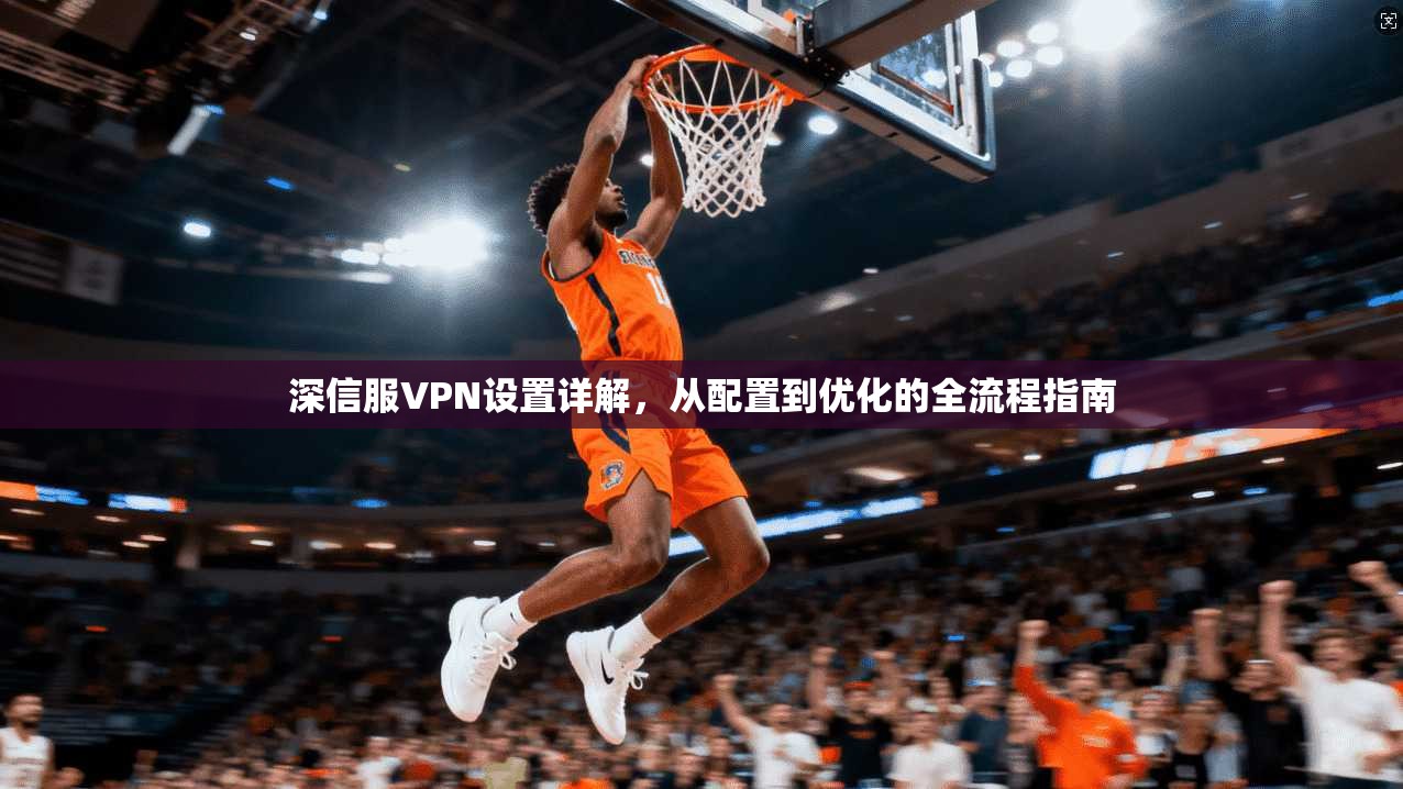 深信服VPN设置详解，从配置到优化的全流程指南