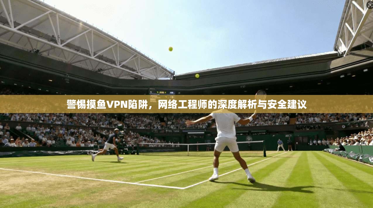 警惕摸鱼VPN陷阱,网络工程师的深度解析与安全建议 警惕摸鱼VPN陷阱,网络工程师的深度解析与安全建议