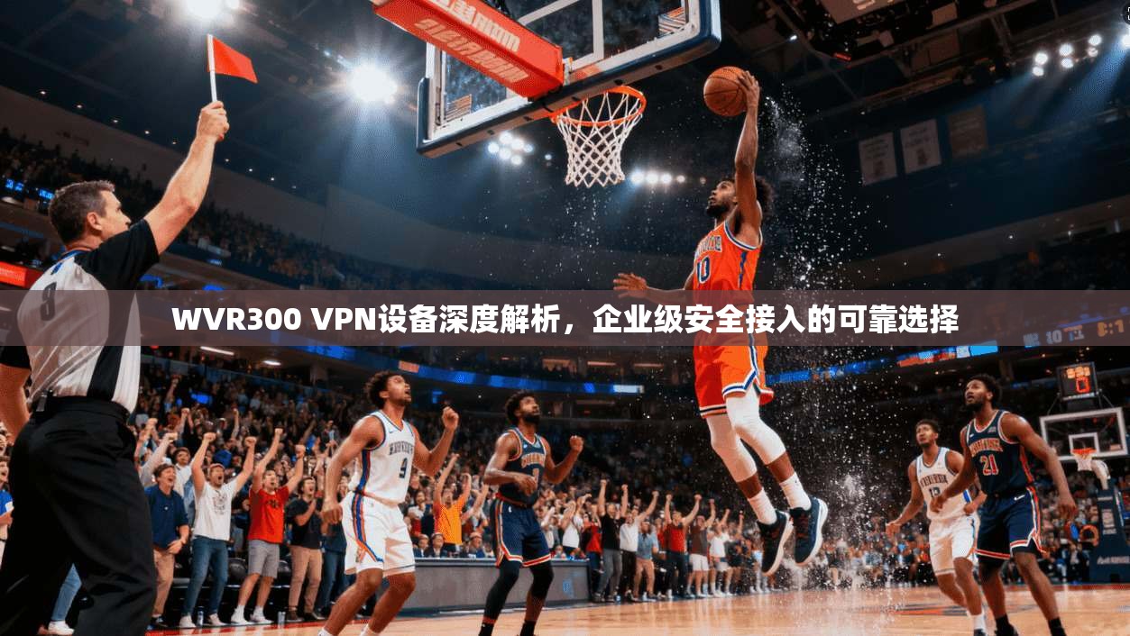 WVR300 VPN设备深度解析，企业级安全接入的可靠选择