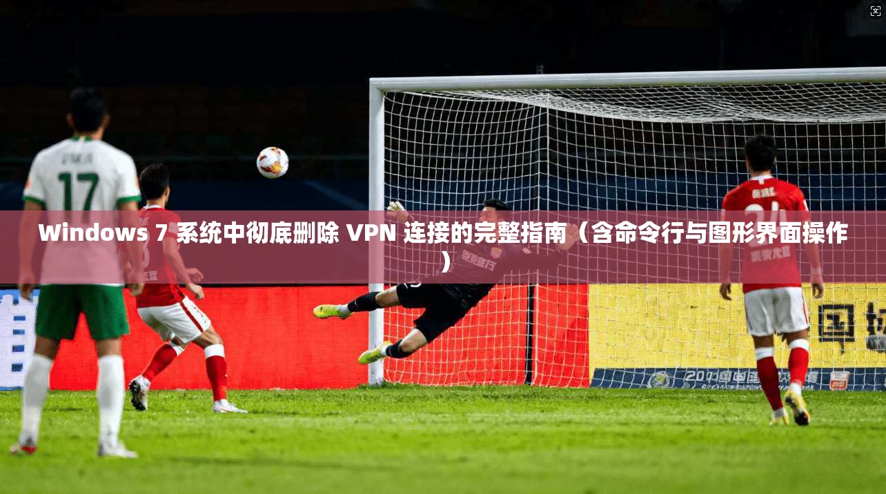 Windows 7 系统中彻底删除 VPN 连接的完整指南（含命令行与图形界面操作）