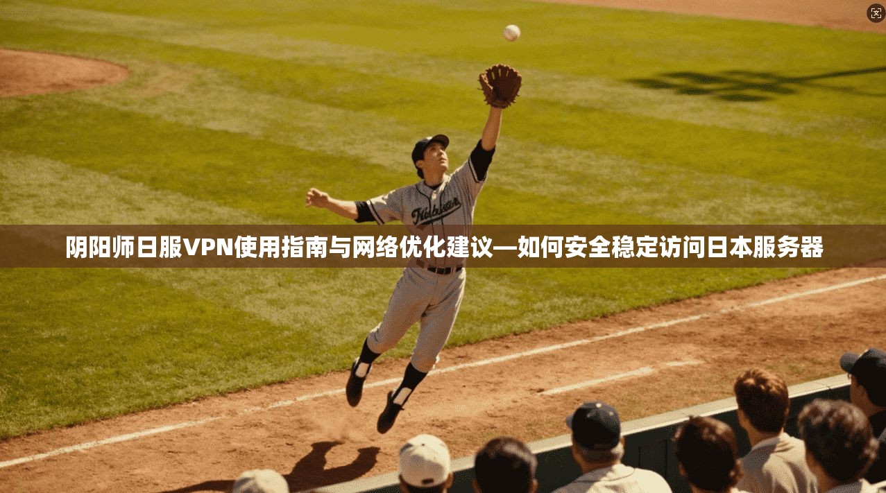 阴阳师日服VPN使用指南与网络优化建议—如何安全稳定访问日本服务器