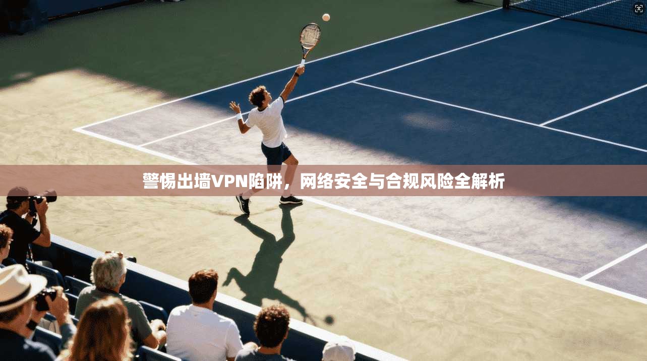警惕出墙VPN陷阱，网络安全与合规风险全解析