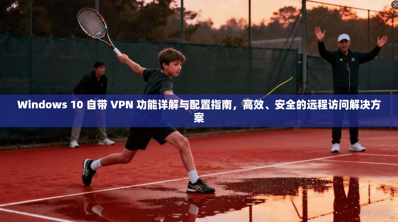 Windows 10 自带 VPN 功能详解与配置指南，高效、安全的远程访问解决方案