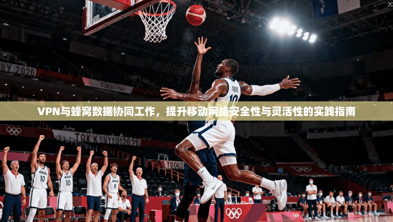 VPN与蜂窝数据协同工作，提升移动网络安全性与灵活性的实践指南