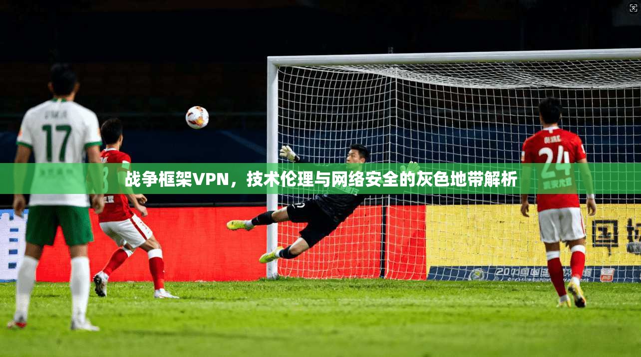 战争框架VPN，技术伦理与网络安全的灰色地带解析