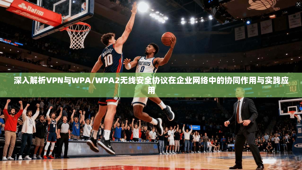 深入解析VPN与WPA/WPA2无线安全协议在企业网络中的协同作用与实践应用