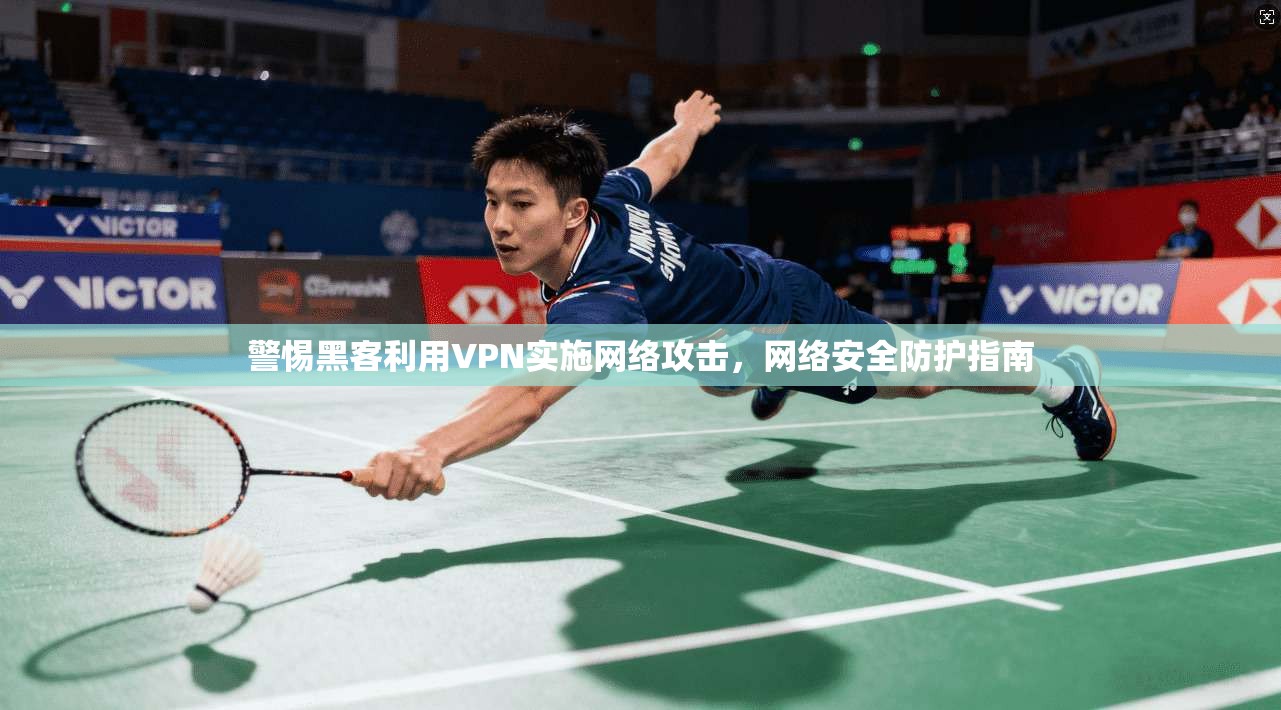 警惕黑客利用VPN实施网络攻击，网络安全防护指南