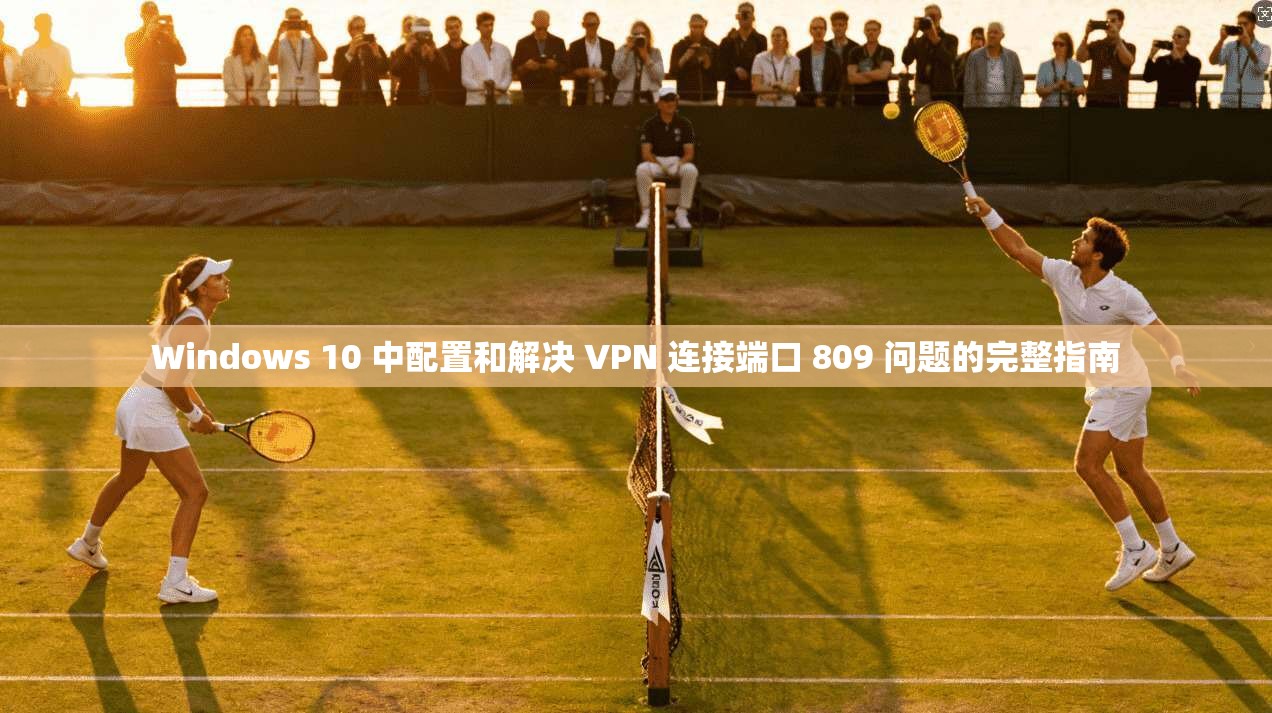Windows 10 中配置和解决 VPN 连接端口 809 问题的完整指南