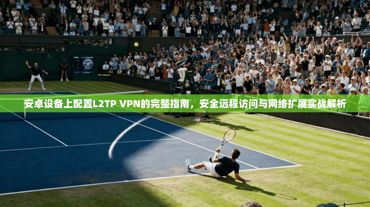 安卓设备上配置L2TP VPN的完整指南，安全远程访问与网络扩展实战解析