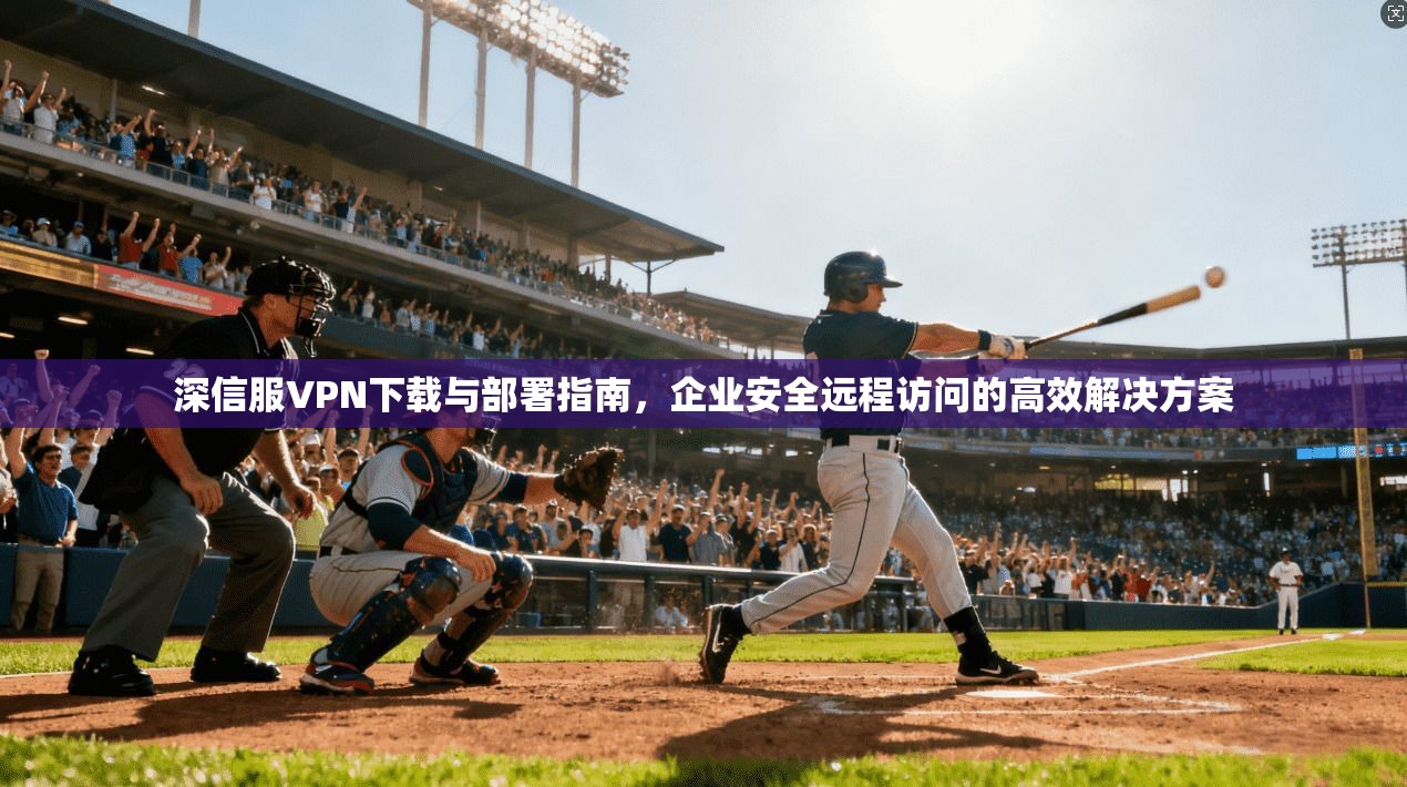 深信服VPN下载与部署指南，企业安全远程访问的高效解决方案