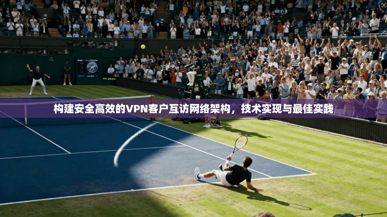 构建安全高效的VPN客户互访网络架构，技术实现与最佳实践