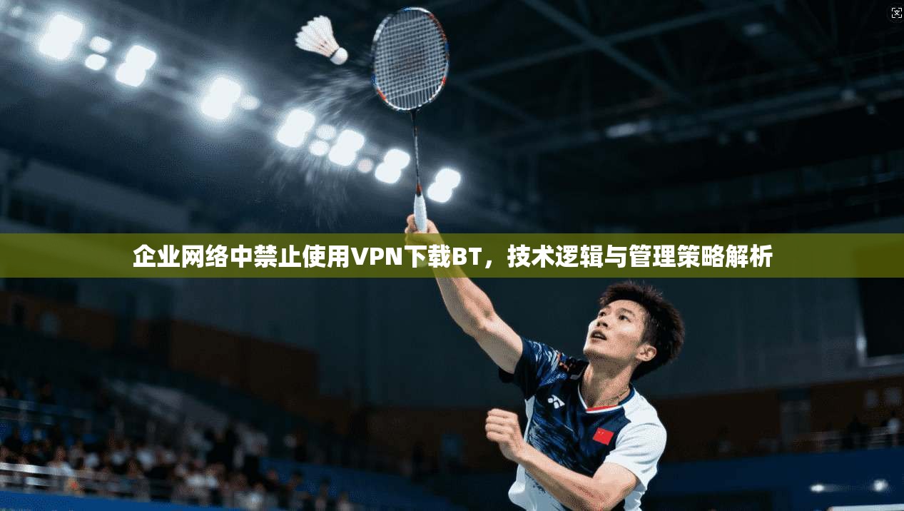 企业网络中禁止使用VPN下载BT，技术逻辑与管理策略解析