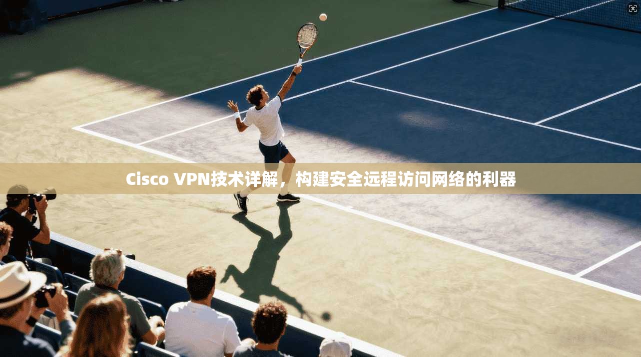 Cisco VPN技术详解，构建安全远程访问网络的利器
