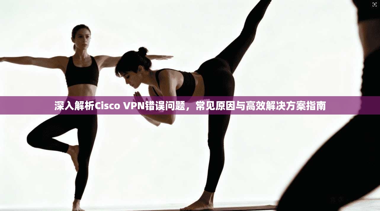 深入解析Cisco VPN错误问题，常见原因与高效解决方案指南