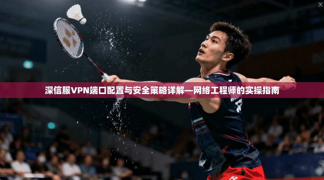 深信服VPN端口配置与安全策略详解—网络工程师的实操指南