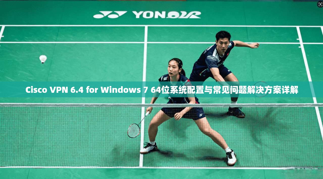 Cisco VPN 6.4 for Windows 7 64位系统配置与常见问题解决方案详解