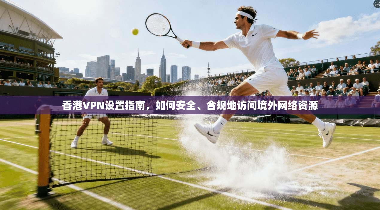 香港VPN设置指南，如何安全、合规地访问境外网络资源