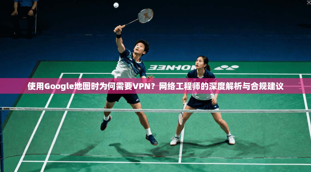 使用Google地图时为何需要VPN？网络工程师的深度解析与合规建议