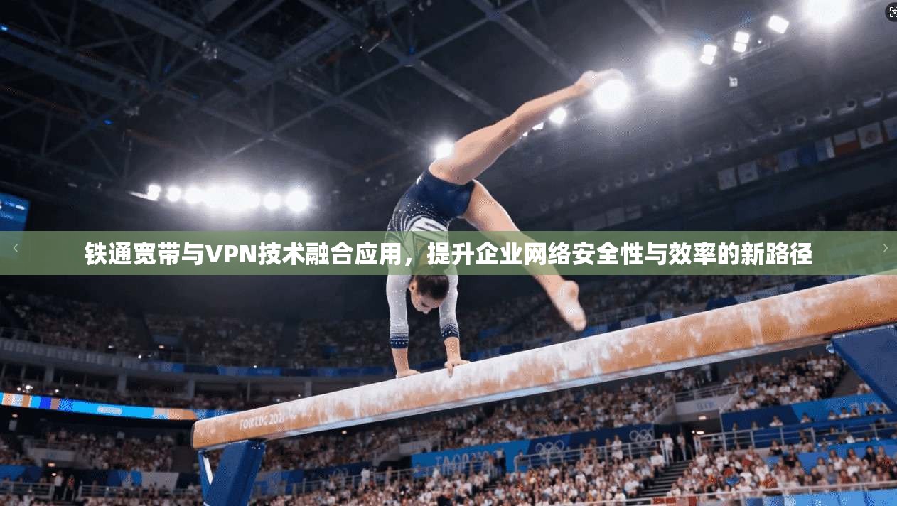 铁通宽带与VPN技术融合应用，提升企业网络安全性与效率的新路径