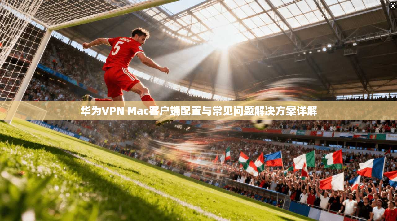 华为VPN Mac客户端配置与常见问题解决方案详解