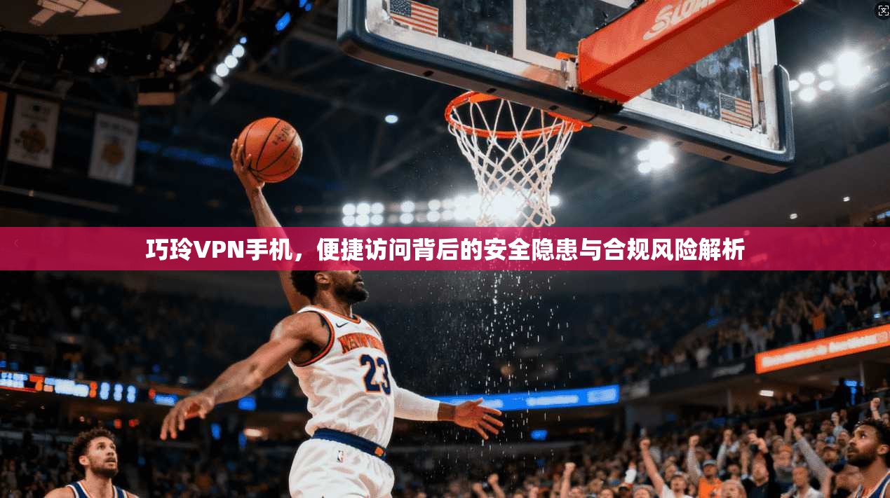 巧玲VPN手机，便捷访问背后的安全隐患与合规风险解析