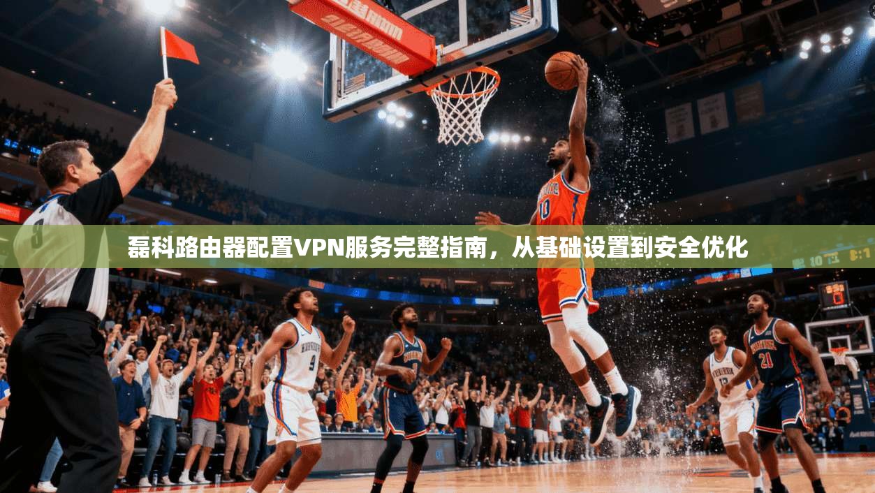 磊科路由器配置VPN服务完整指南，从基础设置到安全优化