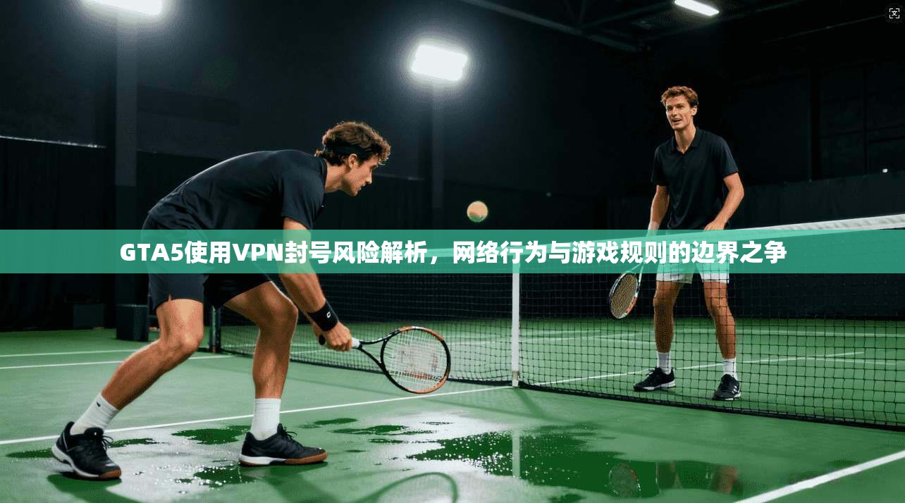 GTA5使用VPN封号风险解析，网络行为与游戏规则的边界之争