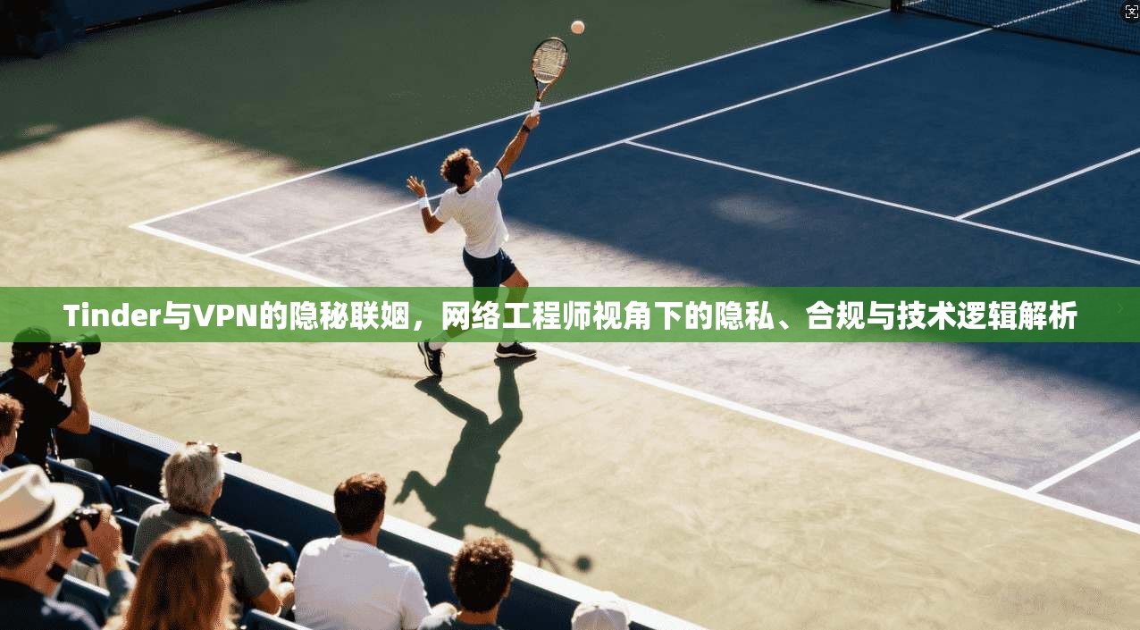 Tinder与VPN的隐秘联姻，网络工程师视角下的隐私、合规与技术逻辑解析