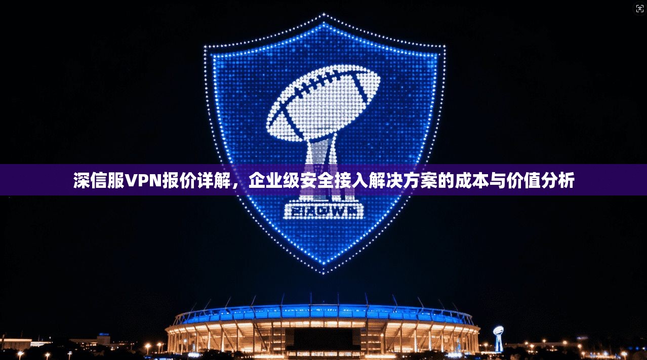 深信服VPN报价详解,企业级安全接入解决方案的成本与价值分析 深信服VPN报价详解,企业级安全接入解决方案的成本与价值分析