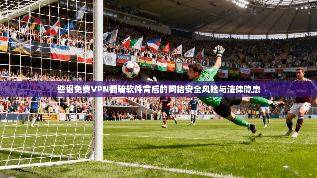 警惕免费VPN翻墙软件背后的网络安全风险与法律隐患