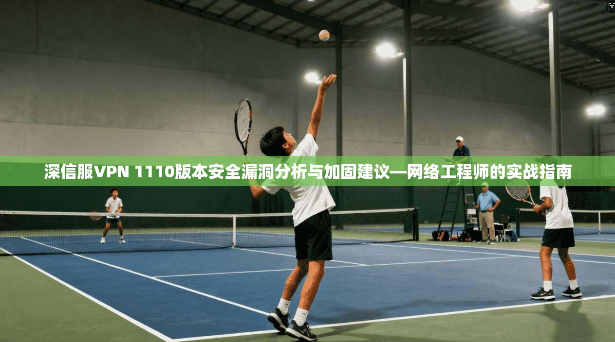 深信服VPN 1110版本安全漏洞分析与加固建议—网络工程师的实战指南