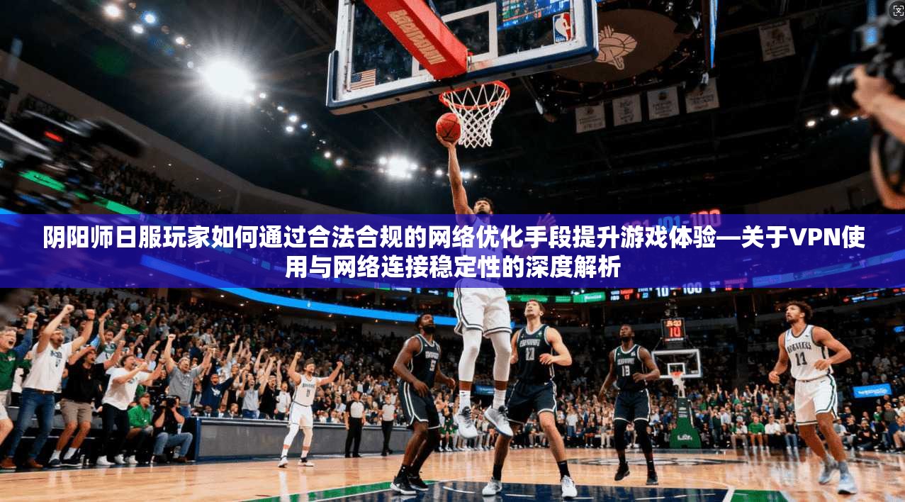 阴阳师日服玩家如何通过合法合规的网络优化手段提升游戏体验—关于VPN使用与网络连接稳定性的深度解析