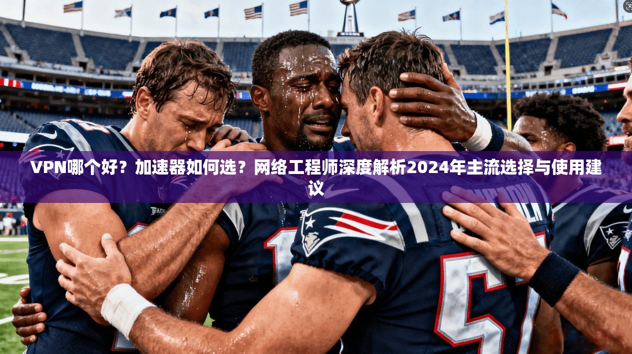 VPN哪个好？加速器如何选？网络工程师深度解析2024年主流选择与使用建议
