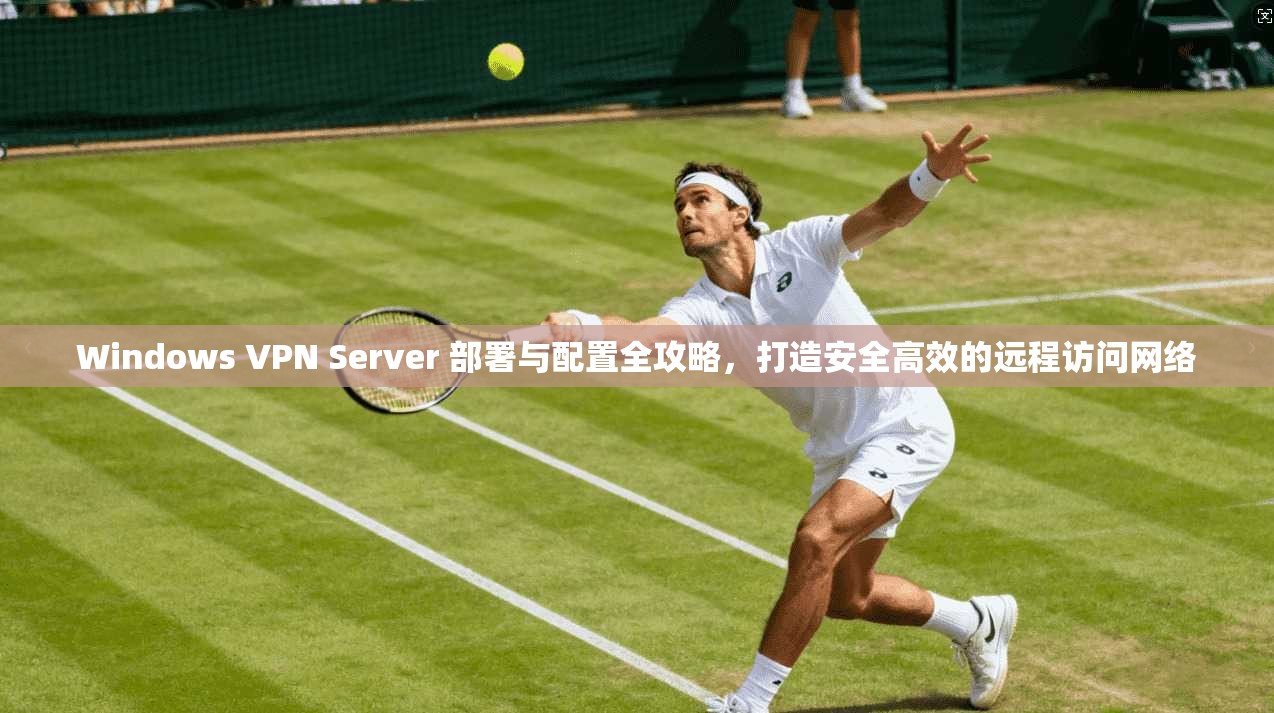 Windows VPN Server 部署与配置全攻略，打造安全高效的远程访问网络