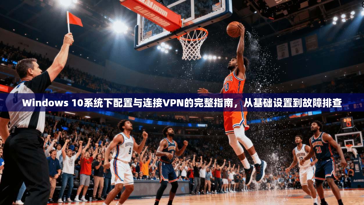 Windows 10系统下配置与连接VPN的完整指南，从基础设置到故障排查