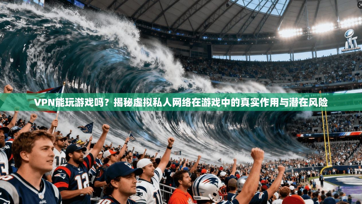 VPN能玩游戏吗？揭秘虚拟私人网络在游戏中的真实作用与潜在风险