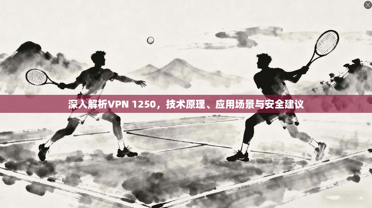 深入解析VPN 1250,技术原理、应用场景与安全建议 深入解析VPN 1250,技术原理、应用场景与安全建议