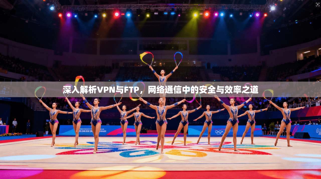 深入解析VPN与FTP，网络通信中的安全与效率之道