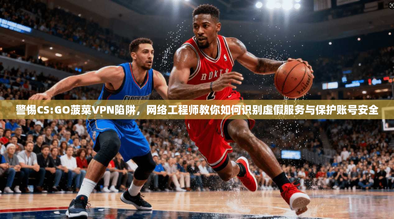 警惕CS:GO菠菜VPN陷阱，网络工程师教你如何识别虚假服务与保护账号安全