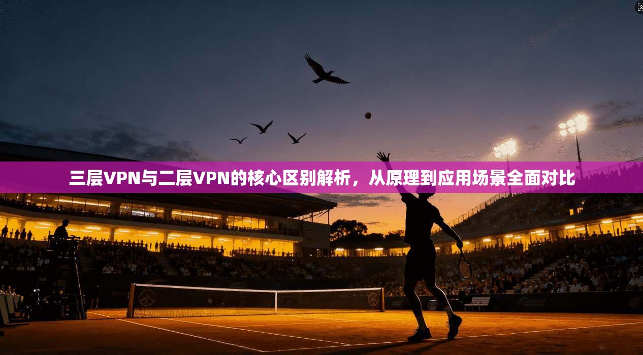 三层VPN与二层VPN的核心区别解析，从原理到应用场景全面对比