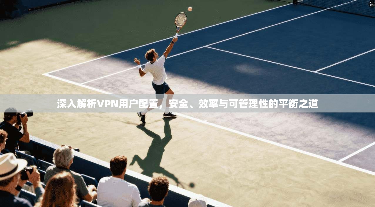 深入解析VPN用户配置，安全、效率与可管理性的平衡之道