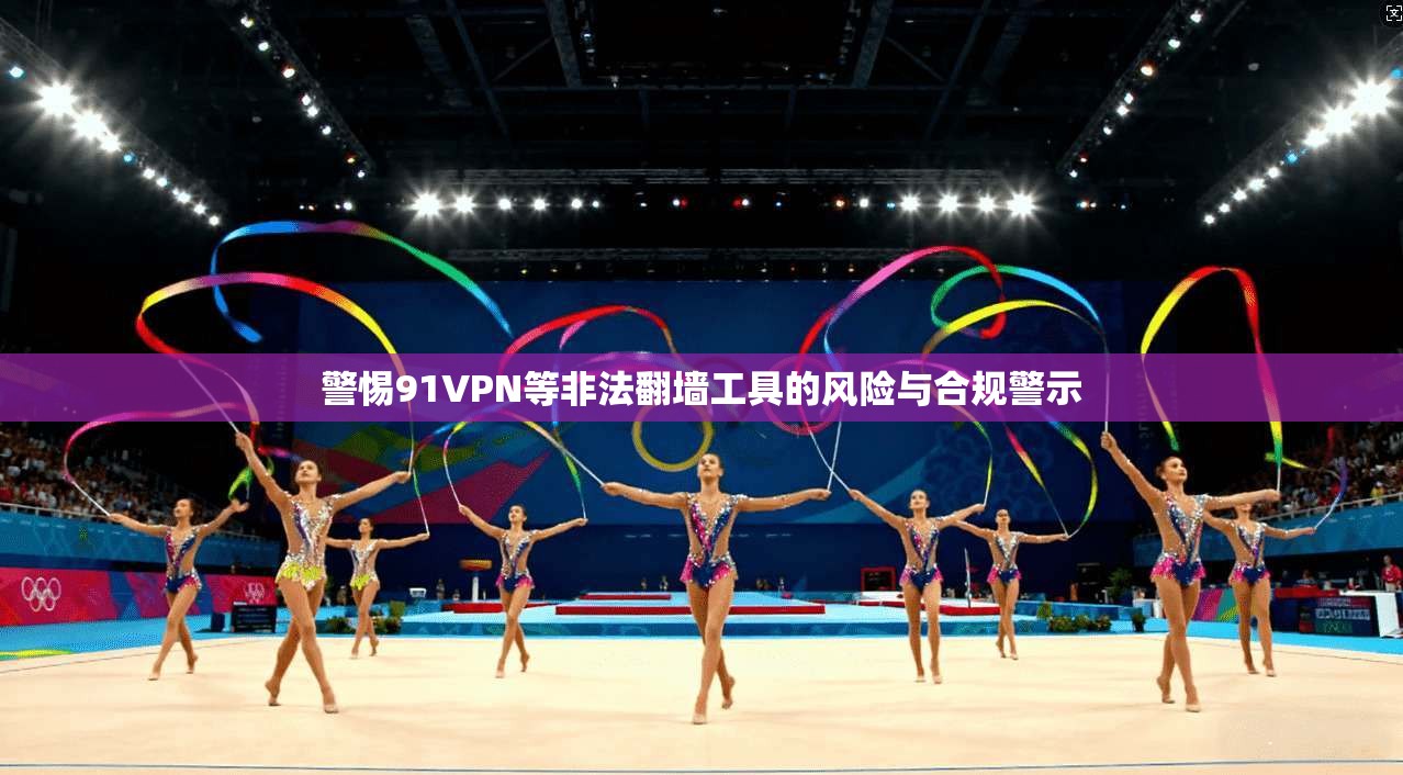 警惕91VPN等非法翻墙工具的风险与合规警示 警惕91VPN等非法翻墙工具的风险与合规警示