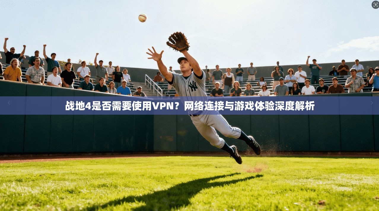 战地4是否需要使用VPN？网络连接与游戏体验深度解析
