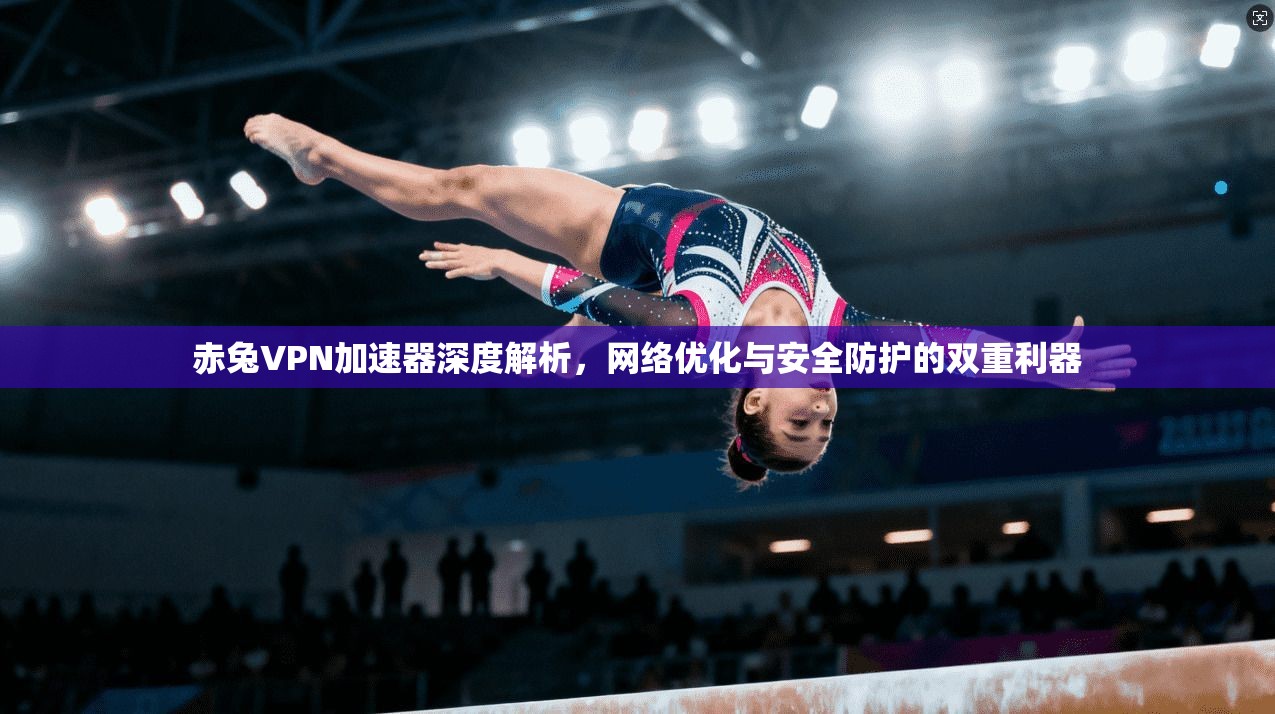 赤兔VPN加速器深度解析，网络优化与安全防护的双重利器