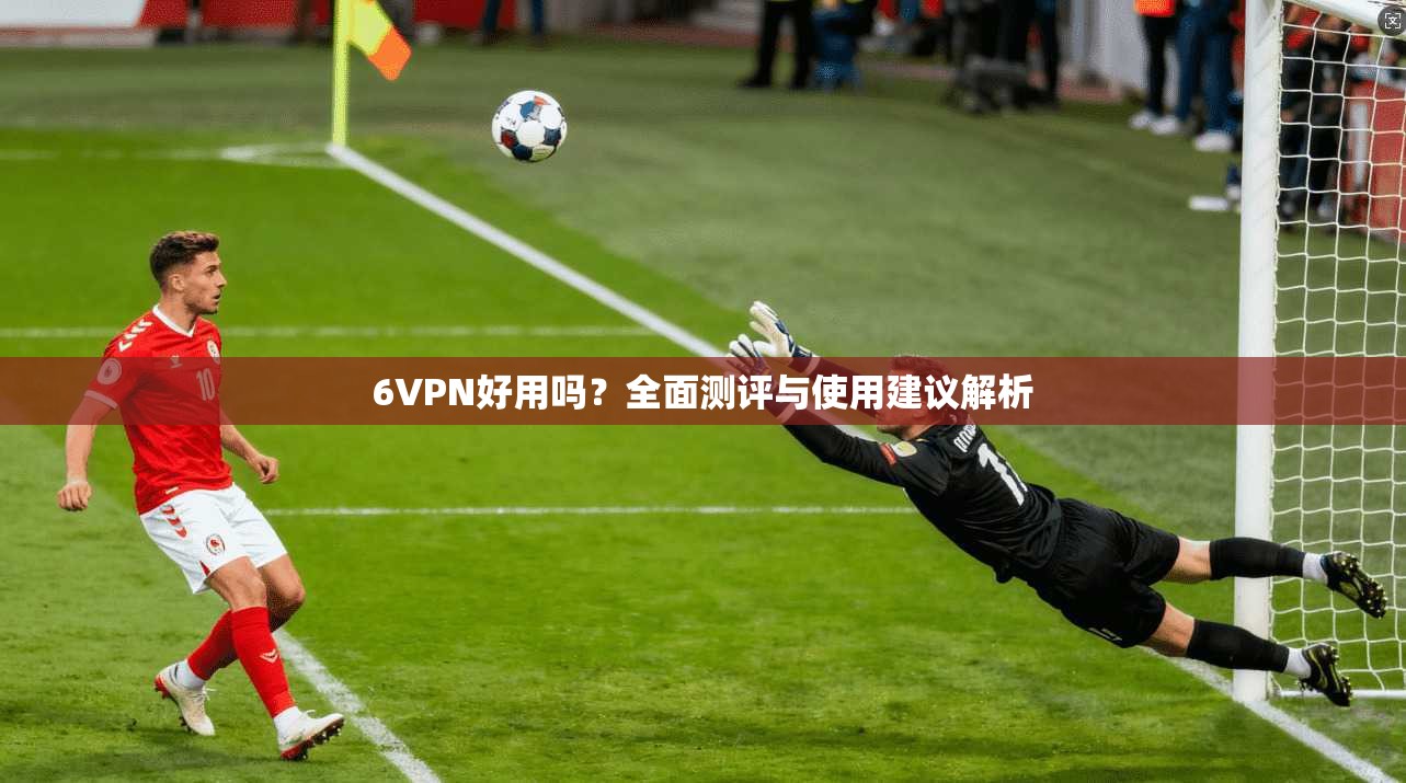 6VPN好用吗?全面测评与使用建议解析 6VPN好用吗?全面测评与使用建议解析