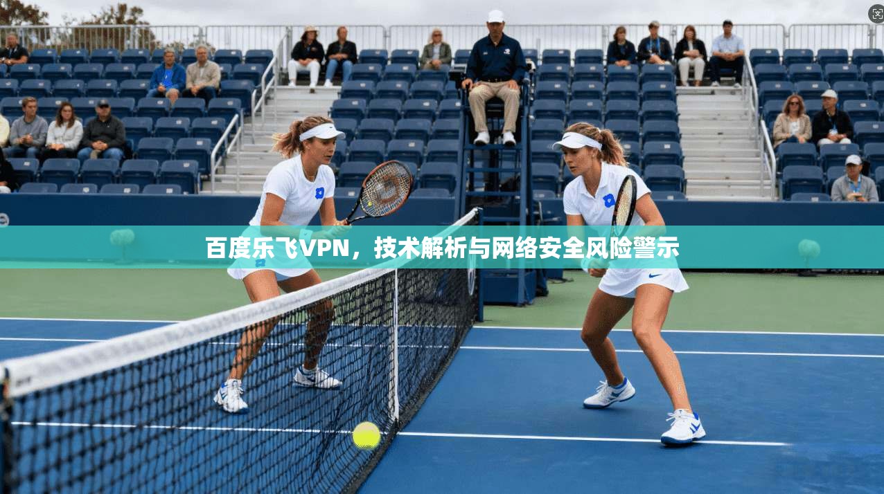 百度乐飞VPN,技术解析与网络安全风险警示 百度乐飞VPN,技术解析与网络安全风险警示