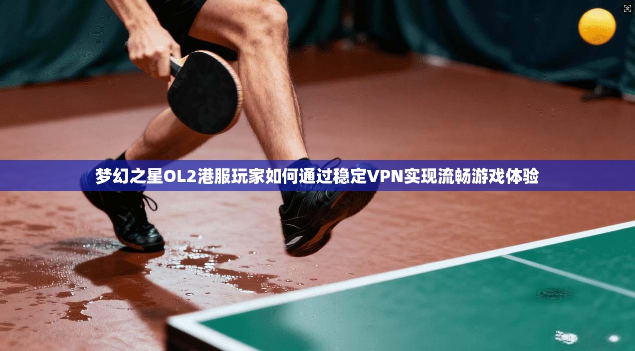 梦幻之星OL2港服玩家如何通过稳定VPN实现流畅游戏体验