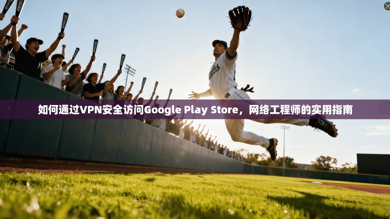 如何通过VPN安全访问Google Play Store，网络工程师的实用指南