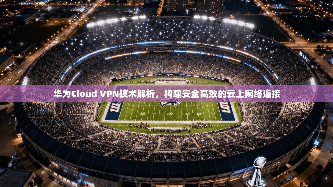 华为Cloud VPN技术解析,构建安全高效的云上网络连接 华为Cloud VPN技术解析,构建安全高效的云上网络连接